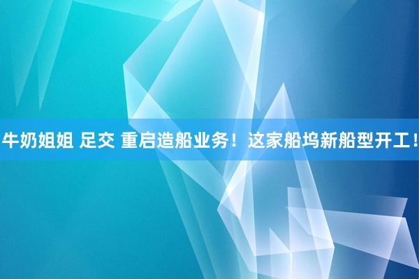牛奶姐姐 足交 重启造船业务！这家船坞新船型开工！