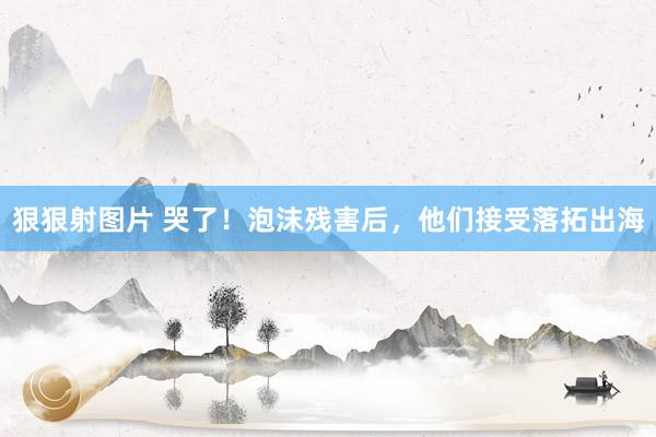 狠狠射图片 哭了！泡沫残害后，他们接受落拓出海