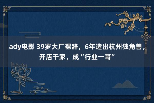 ady电影 39岁大厂裸辞，6年造出杭州独角兽，开店千家，成“行业一哥”