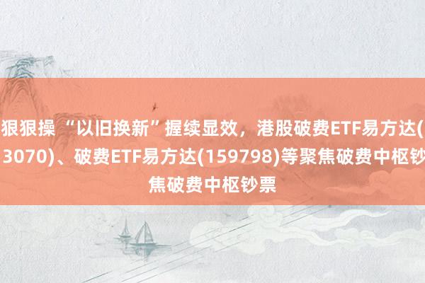 狠狠操 “以旧换新”握续显效，港股破费ETF易方达(513070)、破费ETF易方达(159798)等聚焦破费中枢钞票