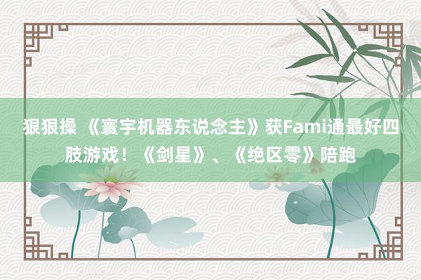 狠狠操 《寰宇机器东说念主》获Fami通最好四肢游戏！《剑星》、《绝区零》陪跑