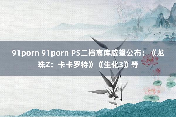 91porn 91porn PS二档离库威望公布：《龙珠Z：卡卡罗特》《生化3》等