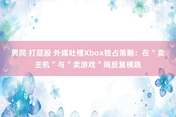 男同 打屁股 外媒吐槽Xbox独占策略：在＂卖主机＂与＂卖游戏＂间反复横跳