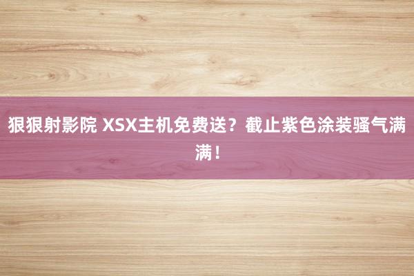 狠狠射影院 XSX主机免费送？截止紫色涂装骚气满满！