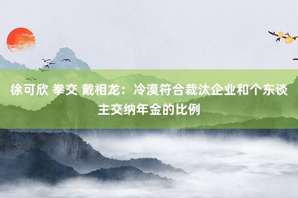 徐可欣 拳交 戴相龙：冷漠符合裁汰企业和个东谈主交纳年金的比例