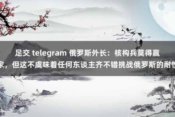足交 telegram 俄罗斯外长：核构兵莫得赢家，但这不虞味着任何东谈主齐不错挑战俄罗斯的耐性