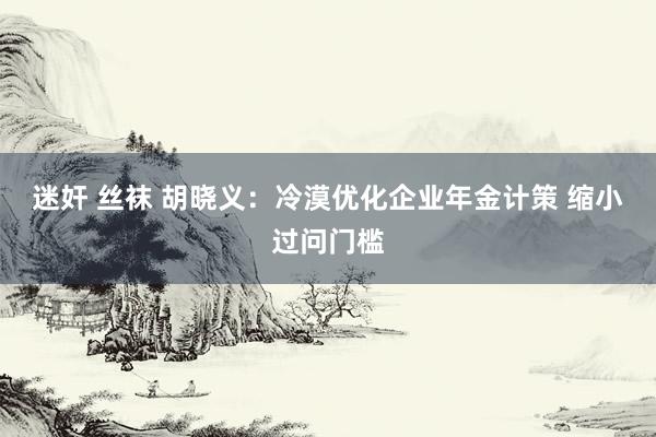 迷奸 丝袜 胡晓义：冷漠优化企业年金计策 缩小过问门槛