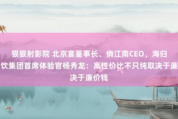 狠狠射影院 北京宴董事长、俏江南CEO、海归海餐饮集团首席体验官杨秀龙：高性价比不只纯取决于廉价钱