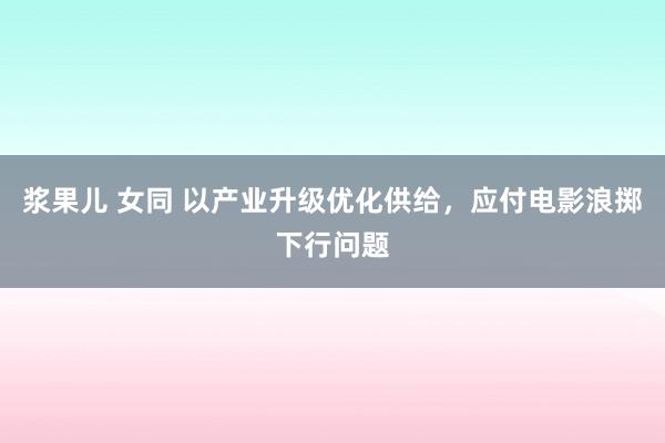 浆果儿 女同 以产业升级优化供给，应付电影浪掷下行问题