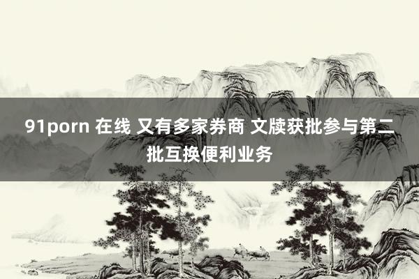 91porn 在线 又有多家券商 文牍获批参与第二批互换便利业务