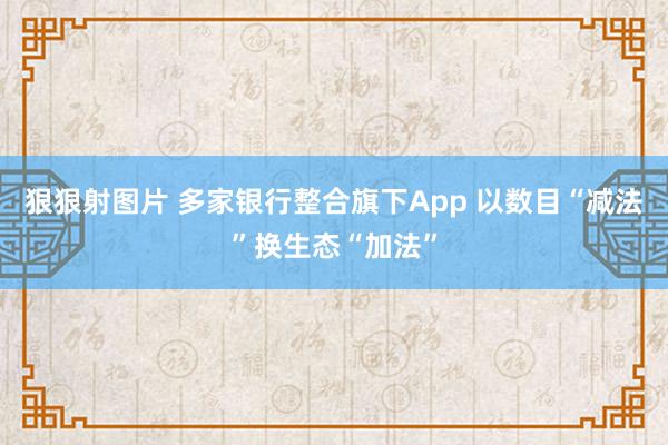 狠狠射图片 多家银行整合旗下App 以数目“减法”换生态“加法”