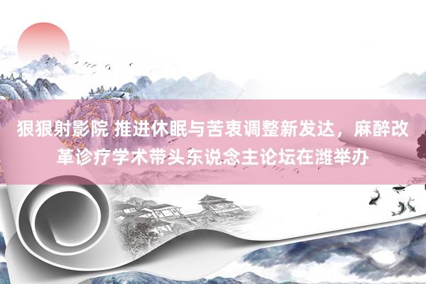 狠狠射影院 推进休眠与苦衷调整新发达，麻醉改革诊疗学术带头东说念主论坛在潍举办