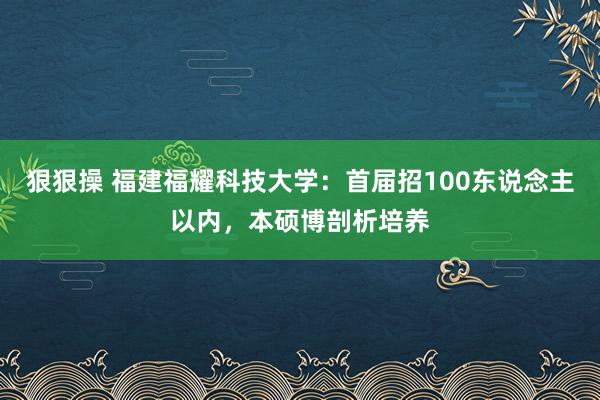 狠狠操 福建福耀科技大学：首届招100东说念主以内，本硕博剖析培养