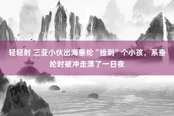 轻轻射 三亚小伙出海垂纶“捡到”个小孩，系垂纶时被冲走漂了一日夜