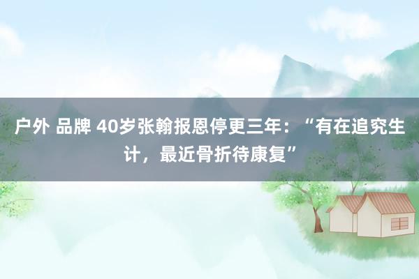 户外 品牌 40岁张翰报恩停更三年：“有在追究生计，最近骨折待康复”