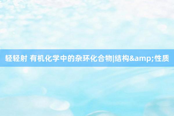 轻轻射 有机化学中的杂环化合物|结构&性质