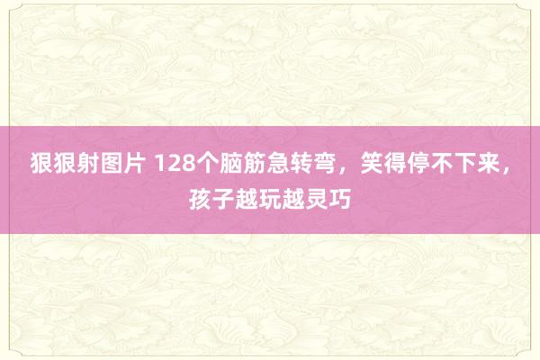 狠狠射图片 128个脑筋急转弯，笑得停不下来，孩子越玩越灵巧