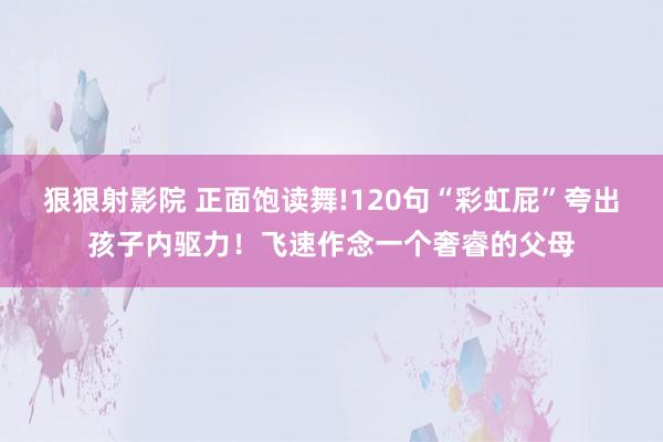 狠狠射影院 正面饱读舞!120句“彩虹屁”夸出孩子内驱力！飞速作念一个奢睿的父母