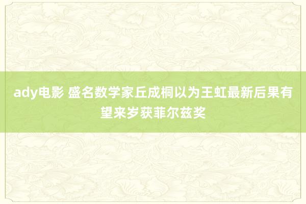 ady电影 盛名数学家丘成桐以为王虹最新后果有望来岁获菲尔兹奖