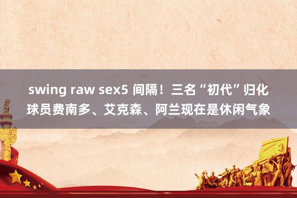 swing raw sex5 间隔！三名“初代”归化球员费南多、艾克森、阿兰现在是休闲气象