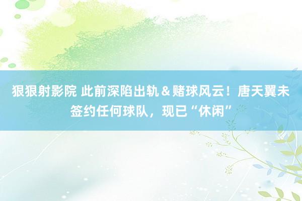 狠狠射影院 此前深陷出轨＆赌球风云！唐天翼未签约任何球队，现已“休闲”