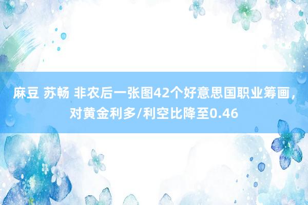 麻豆 苏畅 非农后一张图42个好意思国职业筹画，对黄金利多/利空比降至0.46