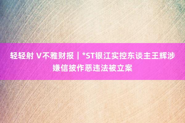 轻轻射 V不雅财报｜*ST银江实控东谈主王辉涉嫌信披作恶违法被立案