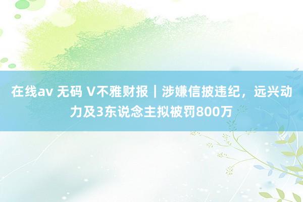 在线av 无码 V不雅财报｜涉嫌信披违纪，远兴动力及3东说念主拟被罚800万