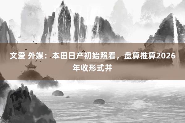 文爱 外媒：本田日产初始照看，盘算推算2026年收形式并