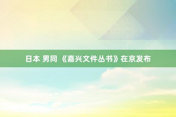 日本 男同 《嘉兴文件丛书》在京发布