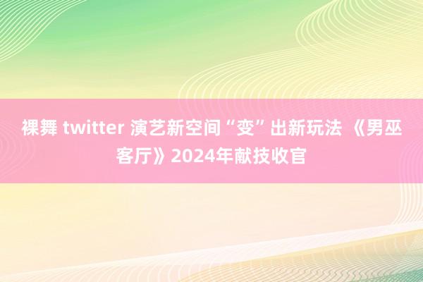 裸舞 twitter 演艺新空间“变”出新玩法 《男巫客厅》2024年献技收官
