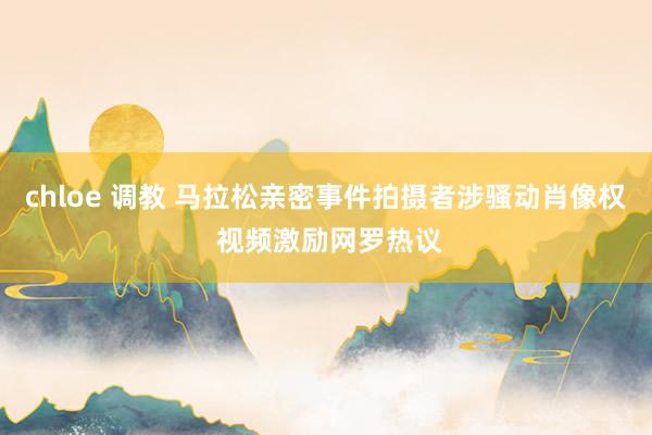 chloe 调教 马拉松亲密事件拍摄者涉骚动肖像权 视频激励网罗热议