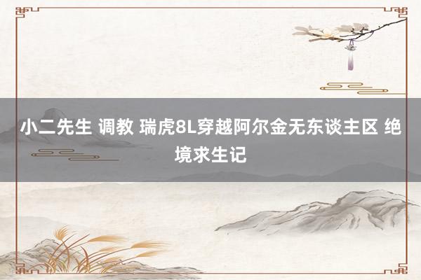 小二先生 调教 瑞虎8L穿越阿尔金无东谈主区 绝境求生记