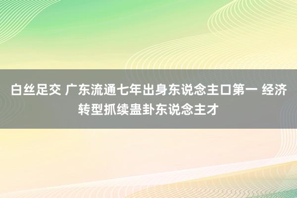 白丝足交 广东流通七年出身东说念主口第一 经济转型抓续蛊卦东说念主才
