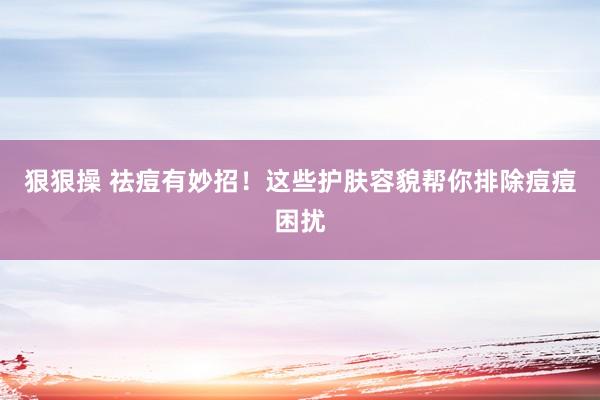 狠狠操 祛痘有妙招！这些护肤容貌帮你排除痘痘困扰