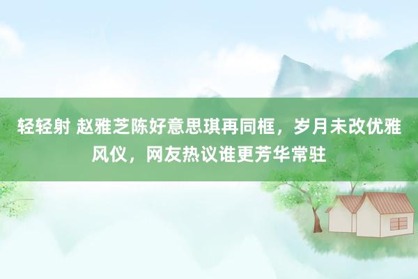 轻轻射 赵雅芝陈好意思琪再同框，岁月未改优雅风仪，网友热议谁更芳华常驻