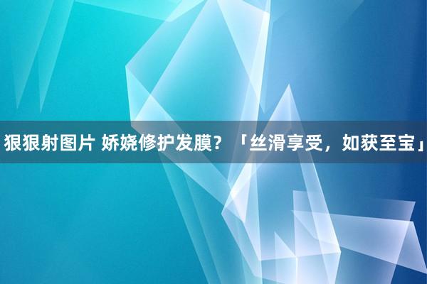 狠狠射图片 娇娆修护发膜？「丝滑享受，如获至宝」