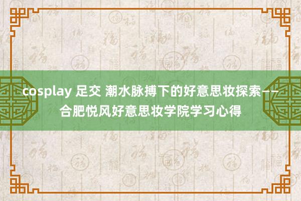cosplay 足交 潮水脉搏下的好意思妆探索——合肥悦风好意思妆学院学习心得
