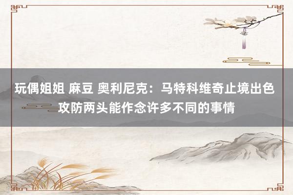 玩偶姐姐 麻豆 奥利尼克：马特科维奇止境出色 攻防两头能作念许多不同的事情