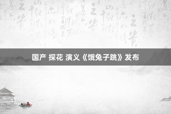 国产 探花 演义《饿兔子跳》发布