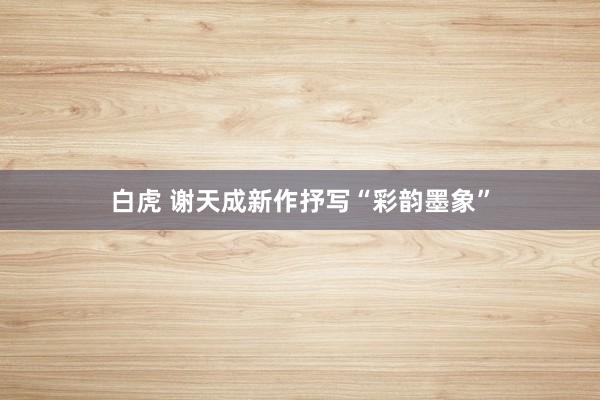 白虎 谢天成新作抒写“彩韵墨象”