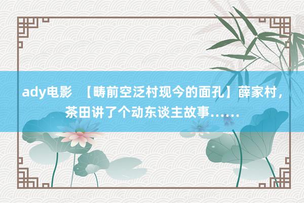 ady电影  【畴前空泛村现今的面孔】薛家村，茶田讲了个动东谈主故事……