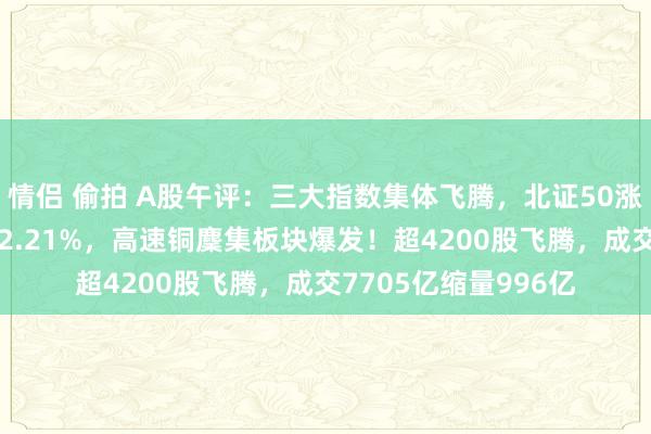 情侣 偷拍 A股午评：三大指数集体飞腾，北证50涨近2%微盘股指数涨2.21%，高速铜麇集板块爆发！超4200股飞腾，成交7705亿缩量996亿