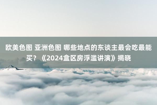 欧美色图 亚洲色图 哪些地点的东谈主最会吃最能买？《2024盒区房浮滥讲演》揭晓