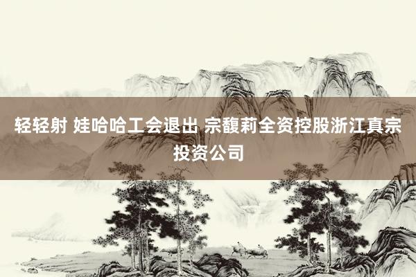 轻轻射 娃哈哈工会退出 宗馥莉全资控股浙江真宗投资公司