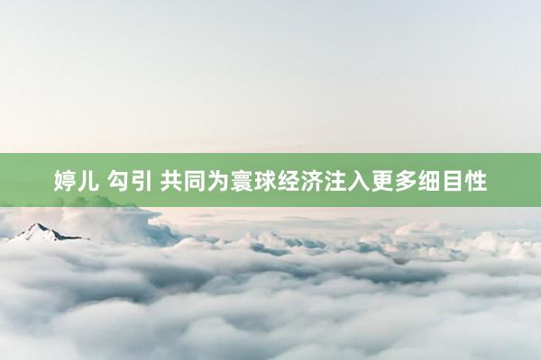 婷儿 勾引 共同为寰球经济注入更多细目性