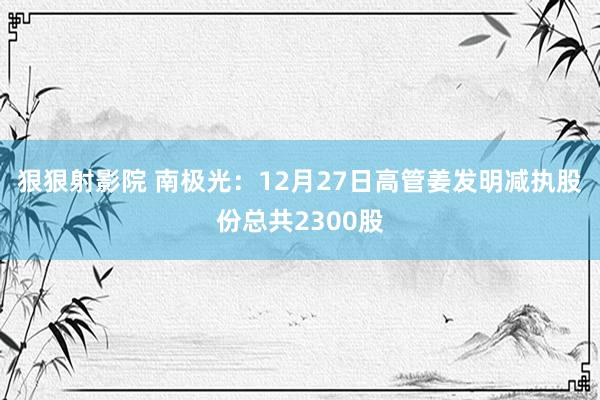 狠狠射影院 南极光：12月27日高管姜发明减执股份总共2300股