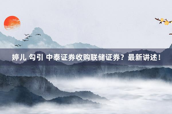 婷儿 勾引 中泰证券收购联储证券？最新讲述！