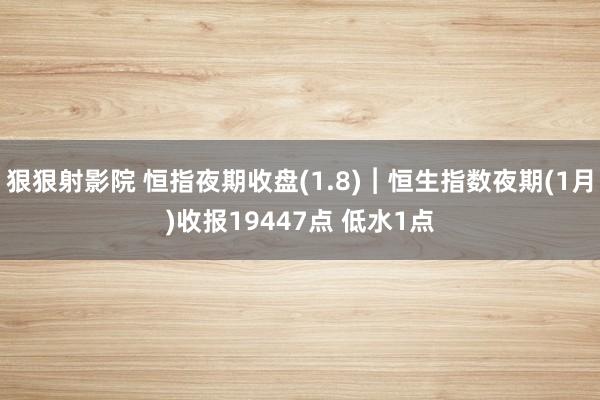 狠狠射影院 恒指夜期收盘(1.8)︱恒生指数夜期(1月)收报19447点 低水1点