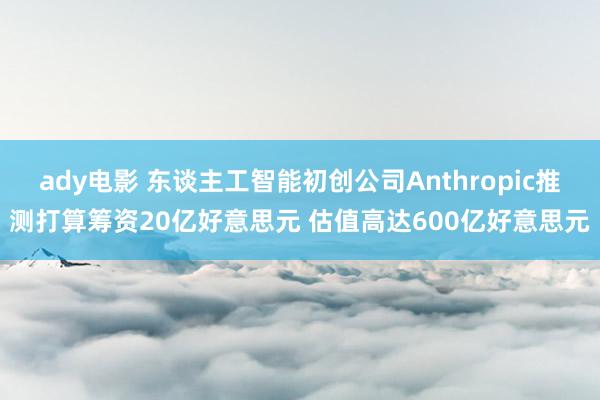 ady电影 东谈主工智能初创公司Anthropic推测打算筹资20亿好意思元 估值高达600亿好意思元
